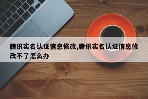 腾讯实名认证信息修改,腾讯实名认证信息修改不了怎么办