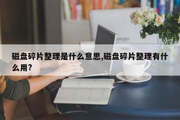 磁盘碎片整理是什么意思,磁盘碎片整理有什么用?