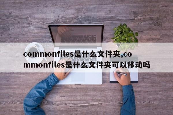 commonfiles是什么文件夹,commonfiles是什么文件夹可以移动吗