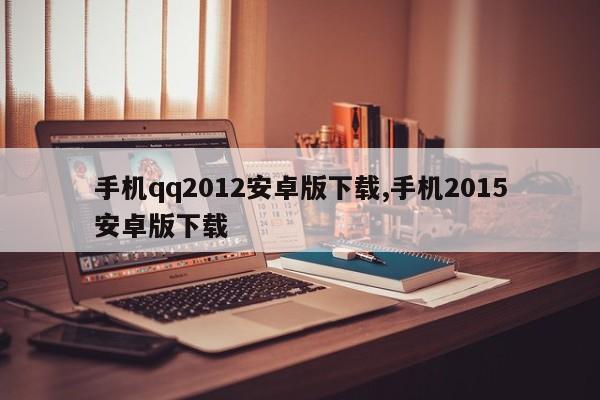 手机qq2012安卓版下载,手机2015安卓版下载