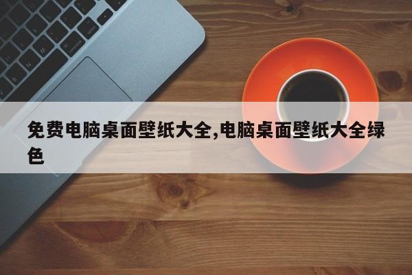 免费电脑桌面壁纸大全,电脑桌面壁纸大全绿色