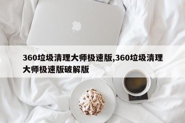 360垃圾清理大师极速版,360垃圾清理大师极速版破解版