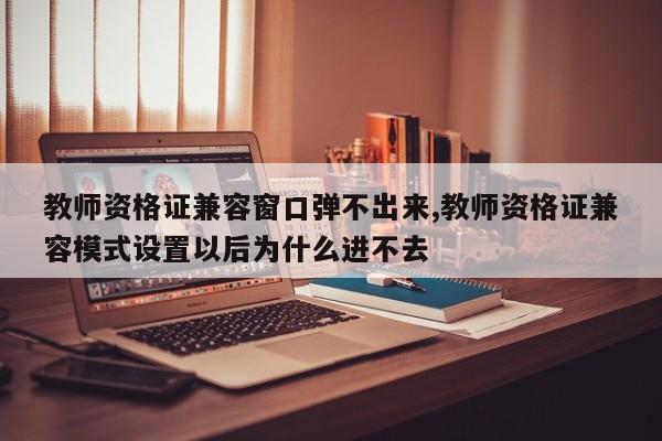 教师资格证兼容窗口弹不出来,教师资格证兼容模式设置以后为什么进不去