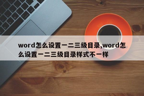 word怎么设置一二三级目录,word怎么设置一二三级目录样式不一样